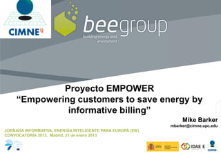 Introduction
                Cerdanyola
                Demo Site
                Features




              Proyecto EMPOWER
     “Empowering customers to save energy by
               informative billing”
                                                                  Mike Barker
                                                             mbarker@cimne.upc.edu
JORNADA INFORMATIVA, ENERGÍA INTELIGENTE PARA EUROPA (EIE)
CONVOCATORIA 2013, Madrid, 31 de enero 2013
 