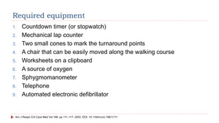 Required equipment
1. Countdown timer (or stopwatch)
2. Mechanical lap counter
3. Two small cones to mark the turnaround points
4. A chair that can be easily moved along the walking course
5. Worksheets on a clipboard
6. A source of oxygen
7. Sphygmomanometer
8. Telephone
9. Automated electronic defibrillator
Am J Respir Crit Care Med Vol 166. pp 111–117, 2002. DOI: 10.1164/rccm.166/1/111
 