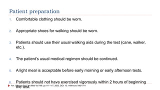 Patient preparation
1. Comfortable clothing should be worn.
2. Appropriate shoes for walking should be worn.
3. Patients should use their usual walking aids during the test (cane, walker,
etc.).
4. The patient’s usual medical regimen should be continued.
5. A light meal is acceptable before early morning or early afternoon tests.
6. Patients should not have exercised vigorously within 2 hours of beginning
the test.
Am J Respir Crit Care Med Vol 166. pp 111–117, 2002. DOI: 10.1164/rccm.166/1/111
 
