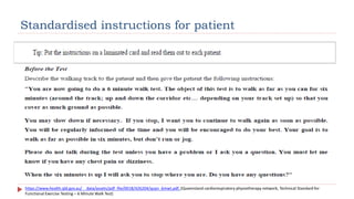 Standardised instructions for patient
https://www.health.qld.gov.au/__data/assets/pdf_file/0018/426204/qcpn_6mwt.pdf, (Queensland cardiorespiratory physiotherapy network, Technical Standard for
Functional Exercise Testing – 6 Minute Walk Test)
 