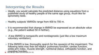 Interpreting the Results
 Ideally, you would calculate the predicted distance using equations from a
published study of healthy people of the same age group, much like for
spirometry tests.
 Healthy subjects’ 6MWDs range from 400 to 700 m.
 It is recommended that change in 6MWD be expressed as an absolute value
(e.g., the patient walked 50 m farther).
 A low 6MWD is nonspecific and nondiagnostic (just like a low maximum
voluntary ventilation).
 If the 6MWD is low, thoroughly search for the cause(s) of the impairment. The
following tests may then be helpful: pulmonary function, cardiac function,
ankle-arm index, muscle strength, nutritional status, orthopedic function, and
cognitive function.
Paul L Enright. Respir Care 2003;48(8):783–785
 