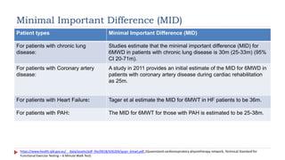 Minimal Important Difference (MID)
Patient types Minimal Important Difference (MID)
For patients with chronic lung
disease:
Studies estimate that the minimal important difference (MID) for
6MWD in patients with chronic lung disease is 30m (25-33m) (95%
CI 20-71m).
For patients with Coronary artery
disease:
A study in 2011 provides an initial estimate of the MID for 6MWD in
patients with coronary artery disease during cardiac rehabilitation
as 25m.
For patients with Heart Failure: Tager et al estimate the MID for 6MWT in HF patients to be 36m.
For patients with PAH: The MID for 6MWT for those with PAH is estimated to be 25-38m.
https://www.health.qld.gov.au/__data/assets/pdf_file/0018/426204/qcpn_6mwt.pdf, (Queensland cardiorespiratory physiotherapy network, Technical Standard for
Functional Exercise Testing – 6 Minute Walk Test)
 