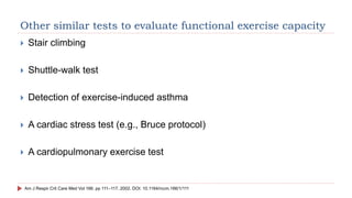 Other similar tests to evaluate functional exercise capacity
 Stair climbing
 Shuttle-walk test
 Detection of exercise-induced asthma
 A cardiac stress test (e.g., Bruce protocol)
 A cardiopulmonary exercise test
Am J Respir Crit Care Med Vol 166. pp 111–117, 2002. DOI: 10.1164/rccm.166/1/111
 
