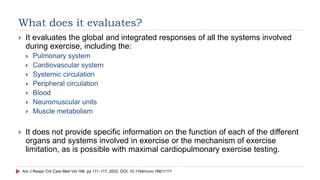What does it evaluates?
 It evaluates the global and integrated responses of all the systems involved
during exercise, including the:
 Pulmonary system
 Cardiovascular system
 Systemic circulation
 Peripheral circulation
 Blood
 Neuromuscular units
 Muscle metabolism
 It does not provide specific information on the function of each of the different
organs and systems involved in exercise or the mechanism of exercise
limitation, as is possible with maximal cardiopulmonary exercise testing.
Am J Respir Crit Care Med Vol 166. pp 111–117, 2002. DOI: 10.1164/rccm.166/1/111
 