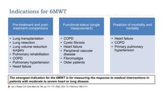 Indications for 6MWT
Pre-treatment and post-
treatment comparisons
• Lung transplantation
• Lung resection
• Lung volume reduction
surgery
• Pulmonary rehabilitation
• COPD
• Pulmonary hypertension
• Heart failure
Functional status (single
measurement)
• COPD
• Cystic fibrosis
• Heart failure
• Peripheral vascular
disease
• Fibromyalgia
• Older patients
Predictor of morbidity and
mortality
• Heart failure
• COPD
• Primary pulmonary
hypertension
Am J Respir Crit Care Med Vol 166. pp 111–117, 2002. DOI: 10.1164/rccm.166/1/111
The strongest indication for the 6MWT is for measuring the response to medical interventions in
patients with moderate to severe heart or lung disease.
 