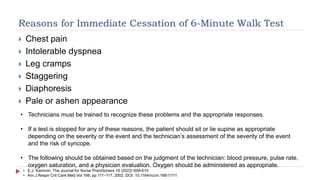 Reasons for Immediate Cessation of 6-Minute Walk Test
 Chest pain
 Intolerable dyspnea
 Leg cramps
 Staggering
 Diaphoresis
 Pale or ashen appearance
• Technicians must be trained to recognize these problems and the appropriate responses.
• If a test is stopped for any of these reasons, the patient should sit or lie supine as appropriate
depending on the severity or the event and the technician’s assessment of the severity of the event
and the risk of syncope.
• The following should be obtained based on the judgment of the technician: blood pressure, pulse rate,
oxygen saturation, and a physician evaluation. Oxygen should be administered as appropriate.
• E.J. Kammin. The Journal for Nurse Practitioners 18 (2022) 608-610
• Am J Respir Crit Care Med Vol 166. pp 111–117, 2002. DOI: 10.1164/rccm.166/1/111
 