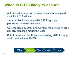 11 |11 |
When is C-ITS likely to occur?
• Auto industry have not indicated a date for equipped
vehicles into Australia
• Japan is the first country with C-ITS equipped
production vehicles (the Prius)
• USA mandate by 2017 and General Motors will release
a C-ITS equipped model this year.
• Both Europe and the US are forecasting 2019 for large
scale production of C-ITS
What When Where Why How
 