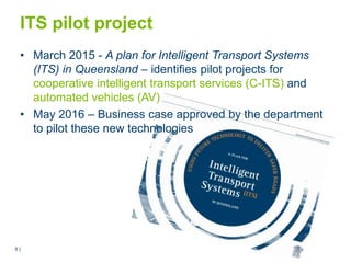 5 |5 |
ITS pilot project
• March 2015 - A plan for Intelligent Transport Systems
(ITS) in Queensland – identifies pilot projects for
cooperative intelligent transport services (C-ITS) and
automated vehicles (AV)
• May 2016 – Business case approved by the department
to pilot these new technologies
 
