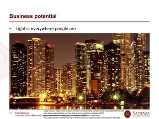 Fabio Galasso
Computer Vision e Machine Learning; Applicazioni e Sviluppi | 5 November 2019
18
Business potential
• Light is everywhere people are
• Cameras are small and mass produced
• Cameras enable several use cases
Presence detection for automatic switch on/off
People localization for counting
Gesture recognition for human-light interaction
Activity recognition for automatic lighting setup
Light estimation for calibration
People tracking for pattern recognition in shops
People identification for personalized lighting
…
Image sources: https://www.amazon.it/Victorinox-Swisschamp-Coltello-colore-Rosso/dp/B0001GS19U/
https://www.wallpaperflare.com/city-skyline-during-nighttime-wallpaper-82253
https://www.calonassociates.com/faq-occupancy-detection---what-is-the
https://www.amazon.es/Port%C3%A1til-Interior-Nocturna-Vigilancia-Movimiento/dp/B07T6DVX2S
 