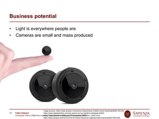 Fabio Galasso
Computer Vision e Machine Learning; Applicazioni e Sviluppi | 5 November 2019
19
Business potential
• Light is everywhere people are
• Cameras are small and mass produced
Image sources: https://www.amazon.it/Victorinox-Swisschamp-Coltello-colore-Rosso/dp/B0001GS19U/
https://www.wallpaperflare.com/city-skyline-during-nighttime-wallpaper-82253
https://www.calonassociates.com/faq-occupancy-detection---what-is-the
https://www.amazon.es/Port%C3%A1til-Interior-Nocturna-Vigilancia-Movimiento/dp/B07T6DVX2S
 
