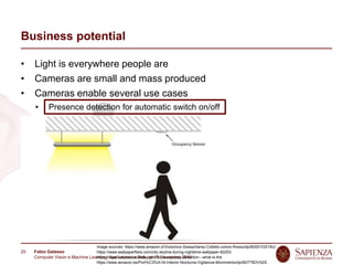 Fabio Galasso
Computer Vision e Machine Learning; Applicazioni e Sviluppi | 5 November 2019
20
Business potential
• Light is everywhere people are
• Cameras are small and mass produced
• Cameras enable several use cases
Presence detection for automatic switch on/off
People localization for counting
Gesture recognition for human-light interaction
Activity recognition for automatic lighting setup
Light estimation for calibration
People tracking for pattern recognition in shops
People identification for personalized lighting
…
Image sources: https://www.amazon.it/Victorinox-Swisschamp-Coltello-colore-Rosso/dp/B0001GS19U/
https://www.wallpaperflare.com/city-skyline-during-nighttime-wallpaper-82253
https://www.calonassociates.com/faq-occupancy-detection---what-is-the
https://www.amazon.es/Port%C3%A1til-Interior-Nocturna-Vigilancia-Movimiento/dp/B07T6DVX2S
 