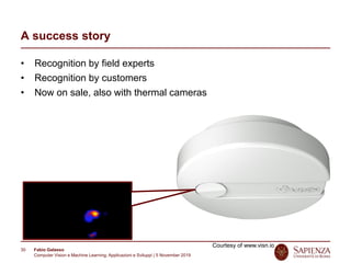 Fabio Galasso
Computer Vision e Machine Learning; Applicazioni e Sviluppi | 5 November 2019
30
A success story
• Recognition by field experts
• Recognition by customers
• Now on sale, also with thermal cameras
Courtesy of www.visn.io
 