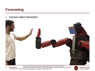 Fabio Galasso
Computer Vision e Machine Learning; Applicazioni e Sviluppi | 5 November 2019
32
Forecasting
• Human-robot interaction
Image sources: https://www.grasp.upenn.edu/projects/haptics-human-robot-interaction
http://www.woostercollective.com/post/3d-optical-illusion-painted-on-street-to-make-drivers-slow-down
 