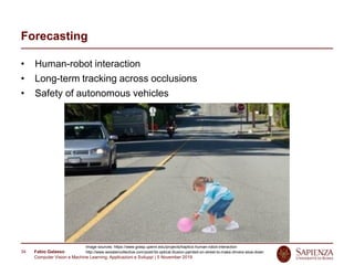 Fabio Galasso
Computer Vision e Machine Learning; Applicazioni e Sviluppi | 5 November 2019
34
Forecasting
• Human-robot interaction
• Long-term tracking across occlusions
• Safety of autonomous vehicles
Image sources: https://www.grasp.upenn.edu/projects/haptics-human-robot-interaction
http://www.woostercollective.com/post/3d-optical-illusion-painted-on-street-to-make-drivers-slow-down
 