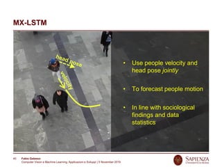 Fabio Galasso
Computer Vision e Machine Learning; Applicazioni e Sviluppi | 5 November 2019
40
MX-LSTM
• Use people velocity and
head pose jointly
• To forecast people motion
• In line with sociological
findings and data
statistics
 