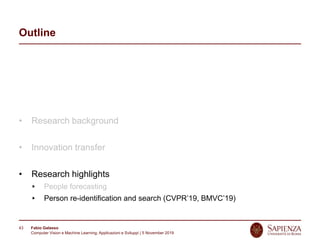 Fabio Galasso
Computer Vision e Machine Learning; Applicazioni e Sviluppi | 5 November 2019
43
Outline
• Research background
• Innovation transfer
• Research highlights
People forecasting
Person re-identification and search (CVPR’19, BMVC’19)
 
