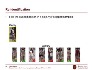 Fabio Galasso
Computer Vision e Machine Learning; Applicazioni e Sviluppi | 5 November 2019
44
Re-identification
• Find the queried person in a gallery of cropped samples
Query
Gallery
 