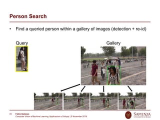 Fabio Galasso
Computer Vision e Machine Learning; Applicazioni e Sviluppi | 5 November 2019
45
Person Search
• Find a queried person within a gallery of images (detection + re-id)
GalleryQuery
 