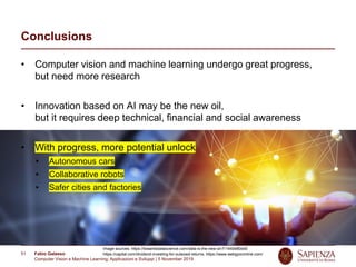 Fabio Galasso
Computer Vision e Machine Learning; Applicazioni e Sviluppi | 5 November 2019
51
Conclusions
• Computer vision and machine learning undergo great progress,
but need more research
• Innovation based on AI may be the new oil,
but it requires deep technical, financial and social awareness
• With progress, more potential unlock
Autonomous cars
Collaborative robots
Safer cities and factories
Image sources: https://towardsdatascience.com/data-is-the-new-oil-f11440e80dd0
https://capital.com/dividend-investing-for-outsized-returns, https://www.webgyoronline.com/
 