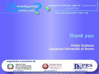 Intelligenza Artificiale nella PA: esperienze e
prospettive
Roma, 5 Novembre 2019 h. 9.00-13.30
organizzato e promosso da
www.prsmonitor.euwww.di.uniroma1.itwww.miur.gov.it
Thank you
Fabio Galasso
Sapienza Università di Roma
Disclaimer: the opinions expressed in this presentation and in these slides are solely those of the presenter.
 