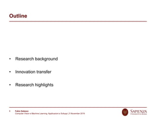 Fabio Galasso
Computer Vision e Machine Learning; Applicazioni e Sviluppi | 5 November 2019
8
Outline
• Research background
• Innovation transfer
• Research highlights
 