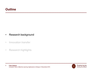 Fabio Galasso
Computer Vision e Machine Learning; Applicazioni e Sviluppi | 5 November 2019
9
Outline
• Research background
• Innovation transfer
• Research highlights
 
