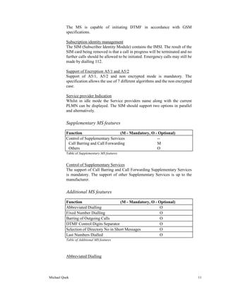 The MS is capable of initiating DTMF in accordance with GSM
          specifications.

          Subscription identity management
          The SIM (Subscriber Identity Module) contains the IMSI. The result of the
          SIM card being removed is that a call in progress will be terminated and no
          further calls should be allowed to be initiated. Emergency calls may still be
          made by dialling 112.

          Support of Encryption A5/1 and A5/2
          Support of A5/1, A5/2 and non encrypted mode is mandatory. The
          specification allows the use of 7 different algorithms and the non encrypted
          case.

          Service provider Indication
          Whilst in idle mode the Service providers name along with the current
          PLMN can be displayed. The SIM should support two options in parallel
          and alternatively.


          Supplementary MS features

          Function                       (M - Mandatory, O - Optional)
          Control of Supplementary Services                 --
           Call Barring and Call Forwarding                 M
           Others                                           O
          Table of Supplementary MS features


          Control of Supplementary Services
          The support of Call Barring and Call Forwarding Supplementary Services
          is mandatory. The support of other Supplementary Services is up to the
          manufacturer.


          Additional MS features

          Function                        (M - Mandatory, O - Optional)
          Abbreviated Dialling                                 O
          Fixed Number Dialling                                O
          Barring of Outgoing Calls                            O
          DTMF Control Digits Separator                        O
          Selection of Directory No in Short Messages          O
          Last Numbers Dialled                                 O
          Table of Additional MS features



          Abbreviated Dialling




Michael Quek                                                                              11
 