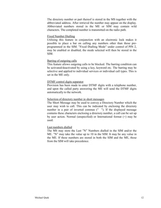 The directory number or part thereof is stored in the MS together with the
          abbreviated address. After retrieval the number may appear on the display.
          Abbreviated numbers stored in the ME or SIM may contain wild
          characters. The completed number is transmitted on the radio path.

          Fixed Number Dialling
          Utilising this feature in conjunction with an electronic lock makes it
          possible to place a bar on calling any numbers other than those pre-
          programmed in the SIM. ”Fixed Dialling Mode” under control of PIN 2,
          may be enabled or disabled, the mode selected will then be stored in the
          SIM.

          Barring of outgoing calls
          This feature allows outgoing calls to be blocked. The barring condition can
          be activated/deactivated by using a key, keyword etc. The barring may be
          selective and applied to individual services or individual call types. This is
          set in the ME only.

          DTMF control digits separator
          Provision has been made to enter DTMF digits with a telephone number,
          and upon the called party answering the ME will send the DTMF digits
          automatically to the network.

          Selection of directory number in short messages
          The Short Message may be used to convey a Directory Number which the
          user may wish to call. This can be indicated by enclosing the directory
          number in a pair of inverted commas (” ”). If the displayed message
          contains these characters enclosing a directory number, a call can be set up
          by user action. Normal (unspecified) or International format (+) may be
          used.

          Last numbers dialled
          The MS may store the Last ”N” Numbers dialled in the SIM and/or the
          ME. ”N” may take the value up to 10 in the SIM. It may be any value in
          the ME. If these numbers are stored in both the SIM and the ME, those
          from the SIM will take precedence.




Michael Quek                                                                               12
 