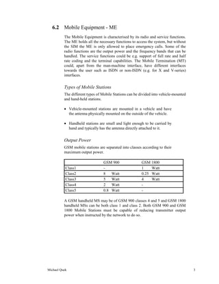 6.2 Mobile Equipment - ME
          The Mobile Equipment is characterised by its radio and service functions.
          The ME holds all the necessary functions to access the system, but without
          the SIM the ME is only allowed to place emergency calls. Some of the
          radio functions are the output power and the frequency bands that can be
          handled. The service functions could be e.g. support of full rate and half
          rate coding and the terminal capabilities. The Mobile Termination (MT)
          could, apart from the man-machine interface, have different interfaces
          towards the user such as ISDN or non-ISDN (e.g. for X and V-series)
          interfaces.


          Types of Mobile Stations
          The different types of Mobile Stations can be divided into vehicle-mounted
          and hand-held stations.

          • Vehicle-mounted stations are mounted in a vehicle and have
            the antenna physically mounted on the outside of the vehicle.

          • Handheld stations are small and light enough to be carried by
            hand and typically has the antenna directly attached to it.


          Output Power
          GSM mobile stations are separated into classes according to their
          maximum output power.

                                 GSM 900                 GSM 1800
           Class1                -                       1    Watt
           Class2                8   Watt                0.25 Watt
           Class3                5   Watt                4    Watt
           Class4                2   Watt                -
           Class5                0.8 Watt                -

          A GSM handheld MS may be of GSM 900 classes 4 and 5 and GSM 1800
          handheld MSs can be both class 1 and class 2. Both GSM 900 and GSM
          1800 Mobile Stations must be capable of reducing transmitter output
          power when instructed by the network to do so.




Michael Quek                                                                           3
 