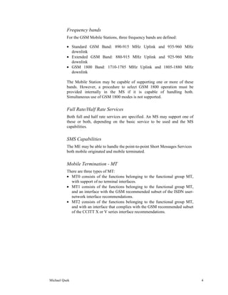 Frequency bands
          For the GSM Mobile Stations, three frequency bands are defined:

          • Standard GSM Band: 890-915 MHz Uplink and 935-960 MHz
            downlink
          • Extended GSM Band: 880-915 MHz Uplink and 925-960 MHz
            downlink
          • GSM 1800 Band: 1710-1785 MHz Uplink and 1805-1880 MHz
            downlink

          The Mobile Station may be capable of supporting one or more of these
          bands. However, a procedure to select GSM 1800 operation must be
          provided internally in the MS if it is capable of handling both.
          Simultaneous use of GSM 1800 modes is not supported.


          Full Rate/Half Rate Services
          Both full and half rate services are specified. An MS may support one of
          these or both, depending on the basic service to be used and the MS
          capabilities.


          SMS Capabilities
          The ME may be able to handle the point-to-point Short Messages Services
          both mobile originated and mobile terminated.


          Mobile Termination - MT
          There are three types of MT:
          • MT0 consists of the functions belonging to the functional group MT,
            with support of no terminal interfaces.
          • MT1 consists of the functions belonging to the functional group MT,
            and an interface with the GSM recommended subset of the ISDN user-
            network interface recommendations.
          • MT2 consists of the functions belonging to the functional group MT,
            and with an interface that complies with the GSM recommended subset
            of the CCITT X or V series interface recommendations.




Michael Quek                                                                         4
 