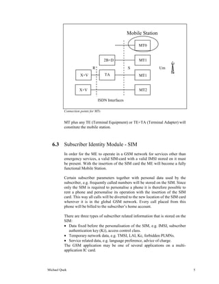 Mobile Station

                                                         MT0


                                      2B+D               MT1
                             R                     S                  Um
                     X+V              TA                 MT1


                    X+V                                  MT2

                                 ISDN Interfaces

          Connection points for MTs


          MT plus any TE (Terminal Equipment) or TE+TA (Terminal Adapter) will
          constitute the mobile station.



   6.3 Subscriber Identity Module - SIM
          In order for the ME to operate in a GSM network for services other than
          emergency services, a valid SIM-card with a valid IMSI stored on it must
          be present. With the insertion of the SIM card the ME will become a fully
          functional Mobile Station.

          Certain subscriber parameters together with personal data used by the
          subscriber, e.g. frequently called numbers will be stored on the SIM. Since
          only the SIM is required to personalise a phone it is therefore possible to
          rent a phone and personalise its operation with the insertion of the SIM
          card. This way all calls will be diverted to the new location of the SIM card
          wherever it is in the global GSM network. Every call placed from this
          phone will be billed to the subscriber’s home account.

          There are three types of subscriber related information that is stored on the
          SIM:
          • Data fixed before the personalisation of the SIM, e.g. IMSI, subscriber
            authentication key (Ki), access control class.
          • Temporary network data, e.g. TMSI, LAI, Kc, forbidden PLMNs.
          • Service related data, e.g. language preference, advice of charge.
          The GSM application may be one of several applications on a multi-
          application IC card.



Michael Quek                                                                              5
 