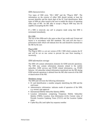 SIM characteristics
          Two types of SIM exist, ”ID-1 SIM” and the ”Plug-in SIM”. The
          information on the exterior of either SIM should include at least the
          account identifier and the check digit of the IC Card identification. Both
          types of SIM are often issued to the user to enable the choice of operating
          either type of ME. An ME able to accept a Plug-in SIM may also be
          capable of accepting the ID-1 SIM.

          If a SIM is removed, any call in progress made using that SIM is
          terminated immediately.

          ID-1 SIM
          The size of this SIM-card is the same as that of any credit card. Format and
          layout is in accordance with ISO standards. The card will also have a
          polarisation mark which will indicate how the card should be inserted into
          the ME by the user.

          Plug-in SIM
          The Plug-in SIM is a cut out version of ID-1 SIM which contains the IC
          and will be cut on one corner to prevent the user from inserting it
          incorrectly.


          SIM information storage
          The SIM will contain information elements for GSM network operations.
          The SIM may contain information elements related to the mobile
          subscriber, GSM services and PLMN related information, e.g. PLMN
          Selector. All subscriber related information transferred into the ME during
          GSM network operations is deleted from the ME after removal of the SIM
          or deactivation of the MS.

          Mandatory storage
          The SIM card will store the following information:
          • IC card identification: a number uniquely identifying the SIM and the
            card issuer
          • Administrative information: indicates mode of operation of the SIM,
            e.g. normal, type approval
          • International Mobile Subscriber Identity (IMSI)
          • Location information: comprising Temporary Mobile Subscriber
            Identity (TMSI), Location Area Information (LAI), Current value of
            Periodic Location Updating Timer (T3212) and the Location Update
            status
          • Cipher Key (Kc) and cipher key sequence number




Michael Quek                                                                             6
 