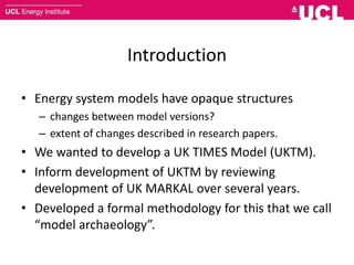 Introduction
• Energy system models have opaque structures
– changes between model versions?
– extent of changes described in research papers.
• We wanted to develop a UK TIMES Model (UKTM).
• Inform development of UKTM by reviewing
development of UK MARKAL over several years.
• Developed a formal methodology for this that we call
“model archaeology”.
 