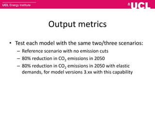 Output metrics
• Test each model with the same two/three scenarios:
– Reference scenario with no emission cuts
– 80% reduction in CO2 emissions in 2050
– 80% reduction in CO2 emissions in 2050 with elastic
demands, for model versions 3.xx with this capability
 