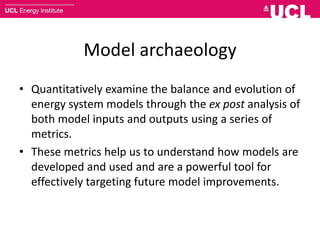 Model archaeology
• Quantitatively examine the balance and evolution of
energy system models through the ex post analysis of
both model inputs and outputs using a series of
metrics.
• These metrics help us to understand how models are
developed and used and are a powerful tool for
effectively targeting future model improvements.
 