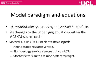 Model paradigm and equations
• UK MARKAL always run using the ANSWER interface.
• No changes to the underlying equations within the
MARKAL source code.
• Several UK MARKAL variants developed:
– Hybrid macro research version.
– Elastic energy service demands since v3.17.
– Stochastic version to examine perfect foresight.
 