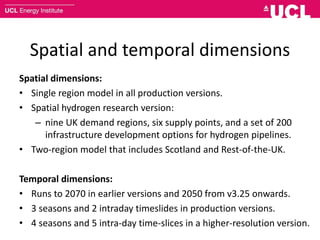 Spatial and temporal dimensions
Spatial dimensions:
• Single region model in all production versions.
• Spatial hydrogen research version:
– nine UK demand regions, six supply points, and a set of 200
infrastructure development options for hydrogen pipelines.
• Two-region model that includes Scotland and Rest-of-the-UK.
Temporal dimensions:
• Runs to 2070 in earlier versions and 2050 from v3.25 onwards.
• 3 seasons and 2 intraday timeslides in production versions.
• 4 seasons and 5 intra-day time-slices in a higher-resolution version.
 
