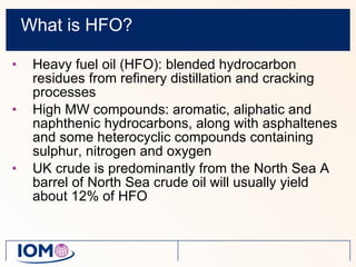 What is HFO? Heavy fuel oil (HFO): blended hydrocarbon residues from refinery distillation and cracking processes   High MW compounds: aromatic, aliphatic and naphthenic hydrocarbons, along with asphaltenes and some heterocyclic compounds containing sulphur, nitrogen and oxygen UK crude is predominantly from the North Sea A barrel of North Sea crude oil will usually yield about 12% of HFO 