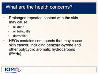 What are the health concerns? Prolonged repeated contact with the skin may cause: oil acne  oil folliculitis  dermatitis. HFOs contains compounds that may cause skin cancer, including benzo(a)pyrene and other polycyclic aromatic hydrocarbons (PAHs) 