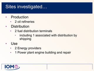 Sites investigated… Production 2 oil refineries Distribution 2 fuel distribution terminals including 1 associated with distribution by shipping Use 2 Energy providers 1 Power plant engine building and repair 
