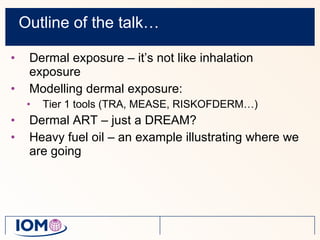 Outline of the talk… Dermal exposure – it’s not like inhalation exposure Modelling dermal exposure: Tier 1 tools (TRA, MEASE, RISKOFDERM…) Dermal ART – just a DREAM? Heavy fuel oil – an example illustrating where we are going 