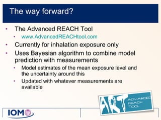 The way forward? The Advanced REACH Tool  www.AdvancedREACHtool.com   Currently for inhalation exposure only Uses Bayesian algorithm to combine model prediction with measurements Model estimates of the mean exposure level and the uncertainty around this Updated with whatever measurements are available 