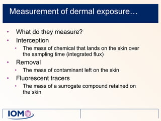 Measurement of dermal exposure… What do they measure? Interception The mass of chemical that lands on the skin over the sampling time (integrated flux) Removal The mass of contaminant left on the skin Fluorescent tracers  The mass of a surrogate compound retained on the skin 
