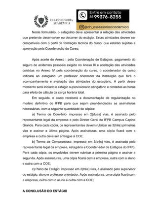 Neste formulário, o estagiário deve apresentar a relação das atividades
que pretende desenvolver no decorrer do estágio. Estas atividades devem ser
compatíveis com o perfil de formação técnica do curso, que estarão sujeitas a
aprovação pela Coordenação do Curso,
Após aceite do Anexo I pela Coordenação de Estágios, pagamento do
seguro de acidentes pessoais exigido no Anexo III e aceitação das atividades
contidas no Anexo IV pela coordenação do curso, o coordenador do curso
indicará ao estagiário um professor orientador da instituição que fará o
acompanhamento e avaliação das atividades do estagiário. A partir desse
momento será iniciado o estágio supervisionado obrigatório e contadas as horas
para efeito de cálculo da carga horária total.
Em seguida, o aluno receberá a documentação de regularização no
modelo definitivo do IFPB para que sejam providenciadas as assinaturas
necessárias, com a seguinte quantidade de cópias:
a) Termo de Convênio: impresso em 2(duas) vias, é assinado pelo
representante legal da empresa e pelo Diretor Geral do IFPB Campus Capina
Grande. Para cada cópia, os representantes devem rubricar as 3(três) primeiras
vias e assinar a última página. Após assinaturas, uma cópia ficará com a
empresa e outra deve ser entregue à COE.
b) Termo de Compromisso: impresso em 3(três) vias, é assinado pelo
representante legal da empresa, estagiário e Coordenador de Estágios do IFPB.
Para cada cópia, os envolvidos devem rubricar a primeira página e assinar a
segunda. Após assinaturas, uma cópia ficará com a empresa, outra com o aluno
e outra com a COE;
c) Plano de Estágio: impresso em 3(três) vias, é assinado pelo supervisor
do estágio, aluno e professor orientador. Após assinaturas, uma cópia ficará com
a empresa, outra com o aluno e outra com a COE;
A CONCLUSÃO DO ESTÁGIO
 