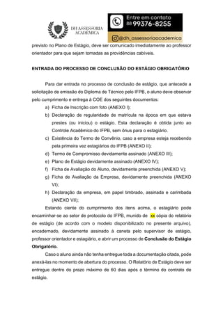 previsto no Plano de Estágio, deve ser comunicado imediatamente ao professor
orientador para que sejam tomadas as providências cabíveis.
ENTRADA DO PROCESSO DE CONCLUSÃO DO ESTÁGIO OBRIGATÓRIO
Para dar entrada no processo de conclusão de estágio, que antecede a
solicitação de emissão do Diploma de Técnico pelo IFPB, o aluno deve observar
pelo cumprimento e entrega à COE dos seguintes documentos:
a) Ficha de Inscrição com foto (ANEXO I);
b) Declaração de regularidade de matrícula na época em que estava
prestes (ou iniciou) o estágio. Esta declaração é obtida junto ao
Controle Acadêmico do IFPB, sem ônus para o estagiário.
c) Existência do Termo de Convênio, caso a empresa esteja recebendo
pela primeira vez estagiários do IFPB (ANEXO II);
d) Termo de Compromisso devidamente assinado (ANEXO III);
e) Plano de Estágio devidamente assinado (ANEXO IV);
f) Ficha de Avaliação do Aluno, devidamente preenchida (ANEXO V);
g) Ficha de Avaliação da Empresa, devidamente preenchida (ANEXO
VI);
h) Declaração da empresa, em papel timbrado, assinada e carimbada
(ANEXO VII);
Estando ciente do cumprimento dos itens acima, o estagiário pode
encaminhar-se ao setor de protocolo do IFPB, munido de xx cópia do relatório
de estágio (de acordo com o modelo disponibilizado no presente arquivo),
encadernado, devidamente assinado à caneta pelo supervisor de estágio,
professor orientador e estagiário, e abrir um processo de Conclusão do Estágio
Obrigatório.
Caso o aluno ainda não tenha entregue toda a documentação citada, pode
anexá-las no momento de abertura do processo. O Relatório de Estágio deve ser
entregue dentro do prazo máximo de 60 dias após o término do contrato de
estágio.
 