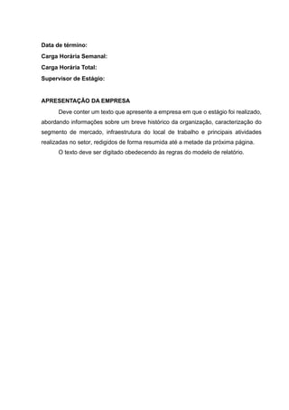 Data de término:
Carga Horária Semanal:
Carga Horária Total:
Supervisor de Estágio:
APRESENTAÇÃO DA EMPRESA
Deve conter um texto que apresente a empresa em que o estágio foi realizado,
abordando informações sobre um breve histórico da organização, caracterização do
segmento de mercado, infraestrutura do local de trabalho e principais atividades
realizadas no setor, redigidos de forma resumida até a metade da próxima página.
O texto deve ser digitado obedecendo às regras do modelo de relatório.
 