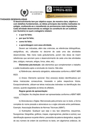 ATIVIDADES DESENVOLVIDAS
O desenvolvimento tem por objetivo expor, de maneira clara, objetiva e
com detalhes fundamentais, as idéias principais das tarefas realizadas no
estágio, analisando-as e ressaltando os pormenores mais importantes.
Cada atividade desenvolvida no estágio se constituirá de um subtítulo
(ver Sumário) no qual o estagiário relatará:
 o que foi feito;
 por que foi feito;
 como foi feito;
 a aprendizagem com essa atividade.
Devem ser indicadas, além das vivências, as referências bibliográficas,
webgráficas, etc, utilizadas no decorrer de cada uma das atividades
desenvolvidas. Não insira nada gratuitamente, porem não deixe de inserir
referências que serviram para o desenvolvimento de cada uma das atividades
(leis, códigos, manuais, artigos, livros, sites, etc).
Elementos pós-textuais: são elementos que complementam o trabalho
e estão localizados após a conclusão do mesmo. São eles:
a) Referências: elemento obrigatório, elaboradas conforme a ABNT NBR
6023.
c) Anexo: Elemento opcional. O(s) anexo(s) é(são) identificado(s) por
letras maiúsculas consecutivas, travessão e pelos respectivos títulos.
Excepcionalmente, utilizam-se letras maiúsculas dobradas na identificação dos
anexos, quando esgotadas as letras do alfabeto.
Regras gerais de apresentação:
a) Citações: As citações devem ser apresentadas conforme a ABNT NBR
10520.
b) Abreviaturas e Siglas: Mencionada pela primeira vez no texto, a forma
completa do nome precede a abreviatura ou a sigla colocada entre parênteses.
Exemplo: Associação Brasileira de Normas Técnicas (ABNT).
c) Ilustrações: Qualquer que seja o seu tipo (desenhos, esquemas,
fluxogramas, fotografias, gráficos, mapas, organogramas, plantas e outros), sua
identificação aparece na parte inferior, precedida da palavra designativa, seguida
de seu número de ordem de ocorrência no texto, em algarismos arábicos, do
 