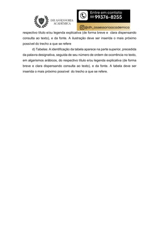respectivo título e/ou legenda explicativa (de forma breve e clara dispensando
consulta ao texto), e da fonte. A ilustração deve ser inserida o mais próximo
possível do trecho a que se refere
d) Tabelas: A identificação da tabela aparece na parte superior, precedida
da palavra designativa, seguida de seu número de ordem de ocorrência no texto,
em algarismos arábicos, do respectivo título e/ou legenda explicativa (de forma
breve e clara dispensando consulta ao texto), e da fonte. A tabela deve ser
inserida o mais próximo possível do trecho a que se refere.
 