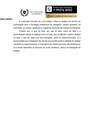 CONCLUSÕES
A conclusão consiste em uma análise crítica do estágio em termos de
contribuição para a formação profissional do estagiário. Devem aparecer, na
conclusão, as críticas, positivas ou negativas, devendo ser sempre construtivas.
Finalize com o que foi feito, por que foi feito, como foi feito e a
aprendizagem obtida no estágio como um todo. Aqui a reflexão é sobre o estágio
no todo, e não em cada uma das atividades, como no desenvolvimento. É a
oportunidade que o estagiário tem de dar sua opinião sobre a validade do estágio
orientado ou supervisionado, a importância do mesmo para sua vida profissional,
se a teoria aprendida no decorrer do curso contribuiu, pesou na realização do
estágio
.
 
