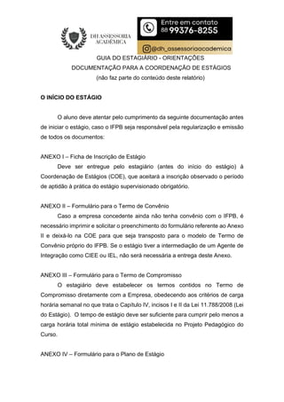 GUIA DO ESTAGIÁRIO - ORIENTAÇÕES
DOCUMENTAÇÃO PARA A COORDENAÇÃO DE ESTÁGIOS
(não faz parte do conteúdo deste relatório)
O INÍCIO DO ESTÁGIO
O aluno deve atentar pelo cumprimento da seguinte documentação antes
de iniciar o estágio, caso o IFPB seja responsável pela regularização e emissão
de todos os documentos:
ANEXO I – Ficha de Inscrição de Estágio
Deve ser entregue pelo estagiário (antes do início do estágio) à
Coordenação de Estágios (COE), que aceitará a inscrição observado o período
de aptidão à prática do estágio supervisionado obrigatório.
ANEXO II – Formulário para o Termo de Convênio
Caso a empresa concedente ainda não tenha convênio com o IFPB, é
necessário imprimir e solicitar o preenchimento do formulário referente ao Anexo
II e deixá-lo na COE para que seja transposto para o modelo de Termo de
Convênio próprio do IFPB. Se o estágio tiver a intermediação de um Agente de
Integração como CIEE ou IEL, não será necessária a entrega deste Anexo.
ANEXO III – Formulário para o Termo de Compromisso
O estagiário deve estabelecer os termos contidos no Termo de
Compromisso diretamente com a Empresa, obedecendo aos critérios de carga
horária semanal no que trata o Capítulo IV, incisos I e II da Lei 11.788/2008 (Lei
do Estágio). O tempo de estágio deve ser suficiente para cumprir pelo menos a
carga horária total mínima de estágio estabelecida no Projeto Pedagógico do
Curso.
ANEXO IV – Formulário para o Plano de Estágio
 